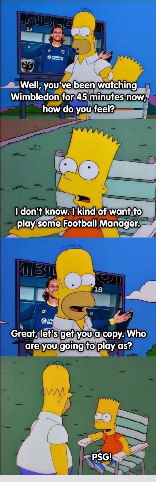 Bart Simpson watches AFC Wimbledon on TV, whose shirt is sponsored by Football Manager, Homer then asks him what he is thinking after 45 mins he says he’s feels like he wants to play Football Manager Homer agrees to purchase and then asked who Bart’s wants to manage he says PSG!